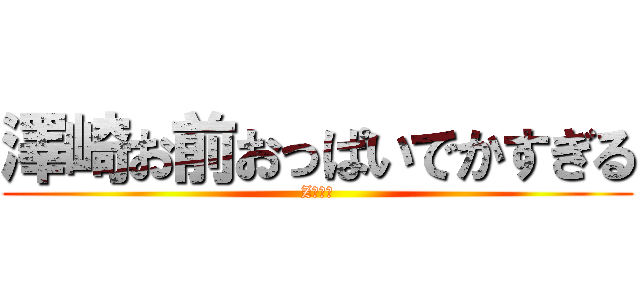 澤崎お前おっぱいでかすぎる (Zカップ)