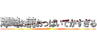 澤崎お前おっぱいでかすぎる (Zカップ)