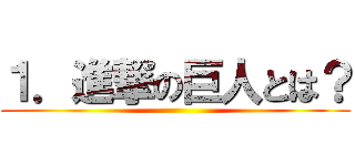 １．進撃の巨人とは？ ()