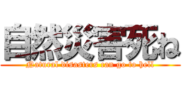 自然災害死ね (Natural disasters can go to hell)