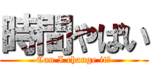 時間やばい (Can I change it?)