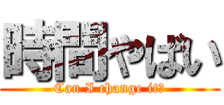 時間やばい (Can I change it?)