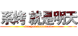 系烤 就是明天 (see you tomorrow)