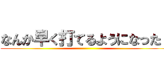 なんか早く打てるようになった！ ()
