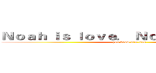 Ｎｏａｈ ｉｓ ｌｏｖｅ． Ｎｏａｈ ｉｓ ｌｉｆｅ． (you know it's true)