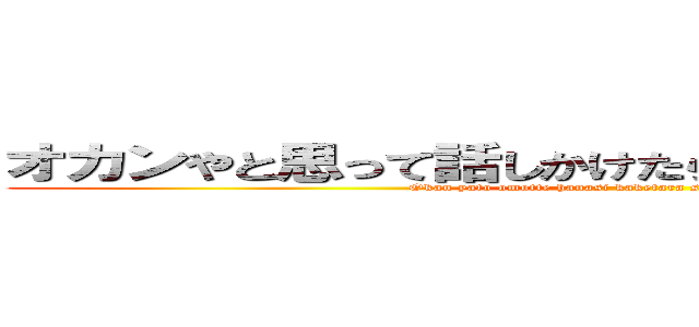 オカンやと思って話しかけたら知らんオバハンやった (Okan yato omotte hanasi kaketara sirann obahann yatta)