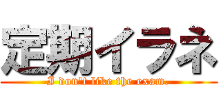 定期イラネ (I don\'t like the exam.)
