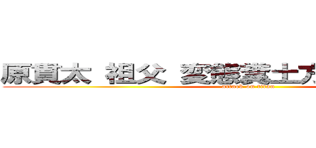 原貫太 祖父 変態糞土方 ドバーランド (attack on titan)