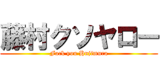 藤村クソヤロー (Fack you Hujimura)