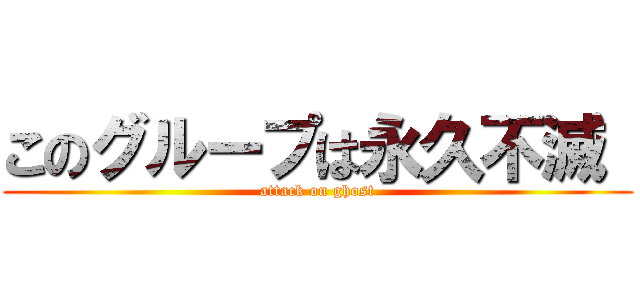 このグループは永久不滅  (attack on ghost)