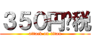 ３５０円➕税 (attack on titan)
