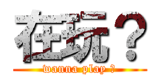 在玩？ (wanna play ?)
