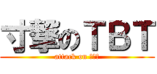 寸撃のＴＢＴ (attack on ＴＢＴ)