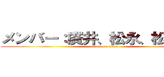 メンバー：廣井、松永、松本、室 (attack on titan)