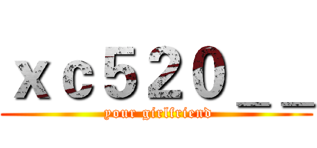 ｘｃ５２０＿＿ ( your girlfriend)