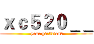 ｘｃ５２０＿＿ ( your girlfriend)