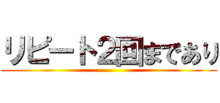 リピート２回まであり ()
