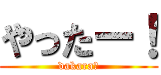 やったー！ (dakara?)