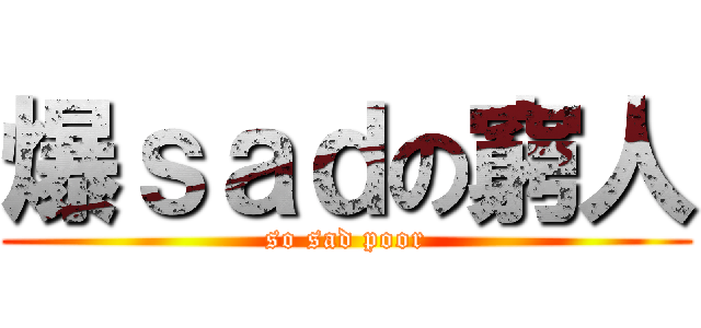 爆ｓａｄの窮人 (so sad poor)