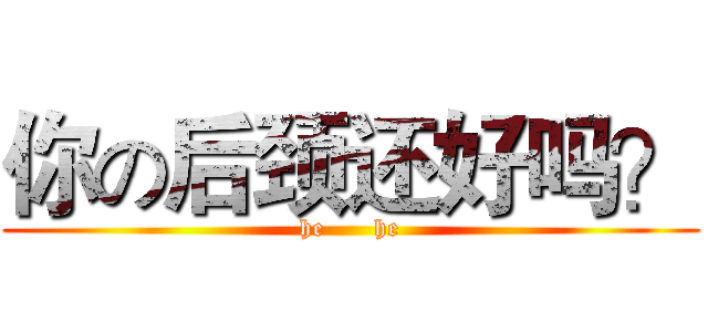 你の后颈还好吗？ (he      he)