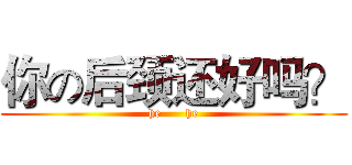 你の后颈还好吗？ (he      he)