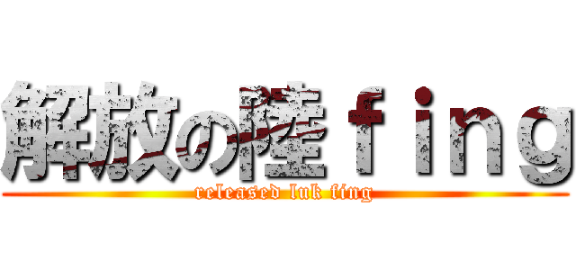 解放の陸ｆｉｎｇ (released luk fing)
