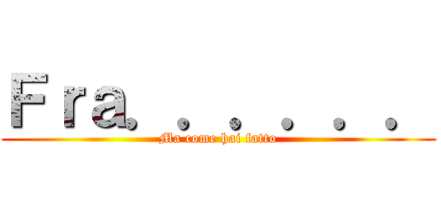 Ｆｒａ．．．．．． (Ma come hai fatto)