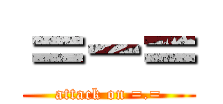 ＝－＝ (attack on =.=)
