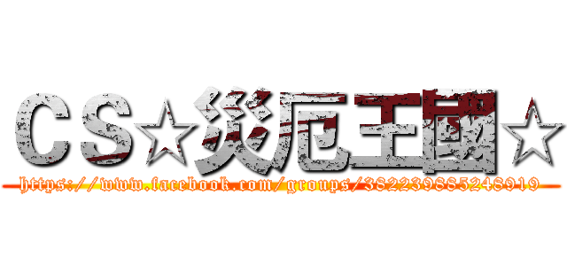 ＣＳ☆災厄王國☆ (https://www.facebook.com/groups/382239885248919)
