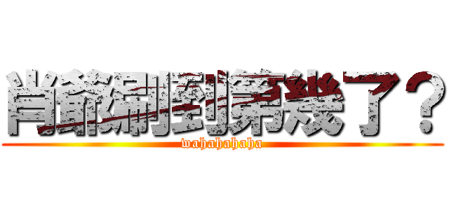 肖爺刷到第幾了？ (wahahahaha)