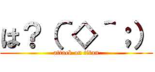 は？（＾◇＾；） (attack on titan)