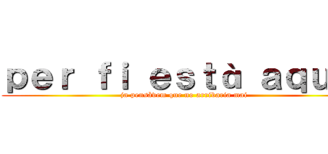 ｐｅｒ ｆｉ ｅｓｔà ａｑｕí！ (ja pensàvem que no arribaria mai)