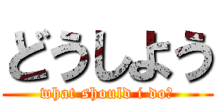 どうしよう (what should i do?)