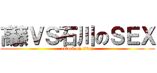 髙藤ＶＳ石川のＳＥＸ (attack on titan)