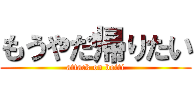 もうやだ帰りたい (attack on botti)