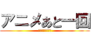 アニメあと一回 (買うなら今でしょ)