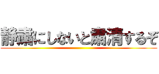 静粛にしないと粛清するぞ ()
