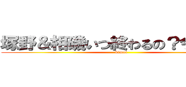 塚野＆相磯いつ終わるの？今でしょ！ (kimoi)