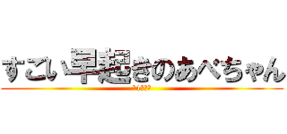 すごい早起きのあべちゃん (朝4時起き)