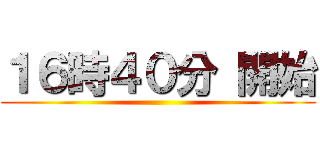 １６時４０分 開始 ()