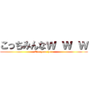 こっちみんなｗ ｗ ｗ (Everyone here)