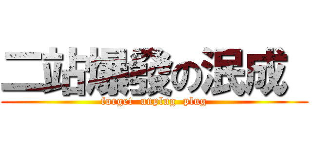 二站爆發の泯成  (forget  unplug  plug)