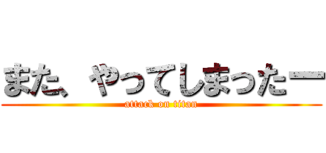 また、やってしまったー (attack on titan)