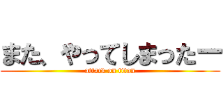 また、やってしまったー (attack on titan)