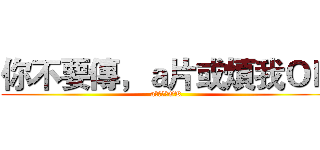 你不要傳，ａ片或煩我ＯＫ (a片或煩我OK)