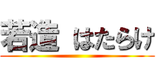 若造 はたらけ ()