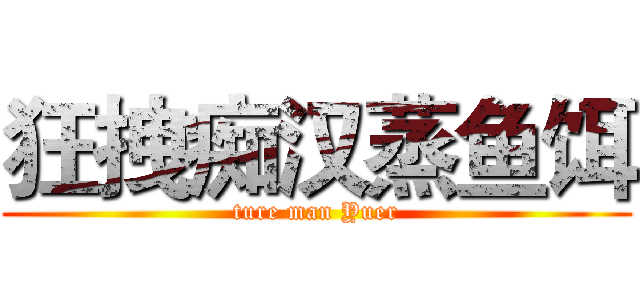 狂拽痴汉蒸鱼饵 (ture man Yuer)