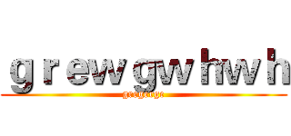 ｇｒｅｗｇｗｈｗｈ (gregerge)