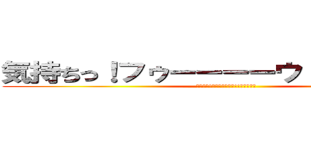 気持ちっ！フゥーーーーウ！！ワーオ！！ (気持ちっ!ﾌｩｰｰｰｰｳ!!ワーオ！！)