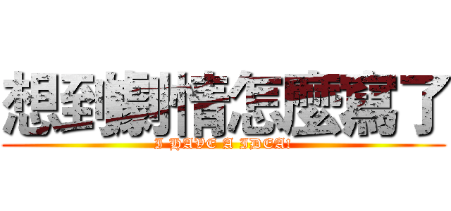 想到劇情怎麼寫了 (I HAVE A IDEA!)